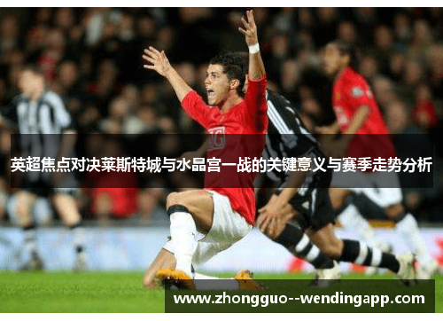 英超焦点对决莱斯特城与水晶宫一战的关键意义与赛季走势分析