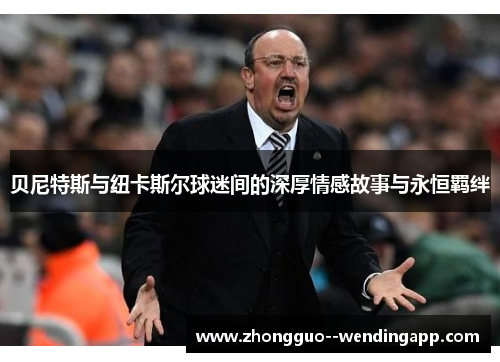 贝尼特斯与纽卡斯尔球迷间的深厚情感故事与永恒羁绊
