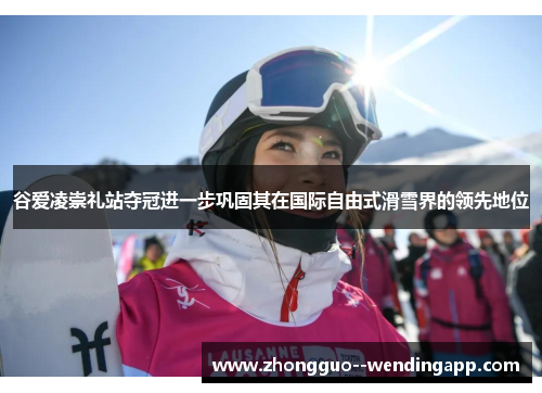 谷爱凌崇礼站夺冠进一步巩固其在国际自由式滑雪界的领先地位