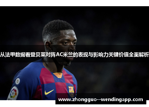 从法甲数据看登贝莱对阵AC米兰的表现与影响力关键价值全面解析