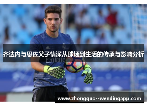 齐达内与恩佐父子情深从球场到生活的传承与影响分析
