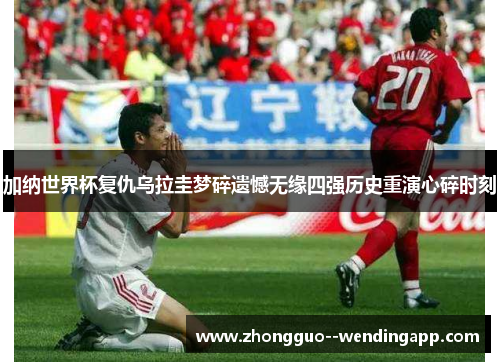 加纳世界杯复仇乌拉圭梦碎遗憾无缘四强历史重演心碎时刻