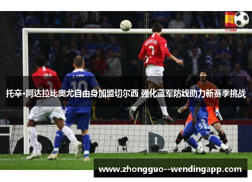 托辛·阿达拉比奥尤自由身加盟切尔西 强化蓝军防线助力新赛季挑战