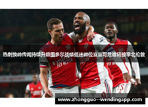 热刺换帅传闻持续升级图多尔战绩低迷帅位岌岌可危谁将接掌北伦敦