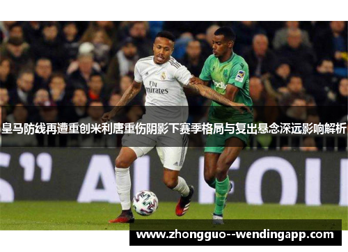 皇马防线再遭重创米利唐重伤阴影下赛季格局与复出悬念深远影响解析