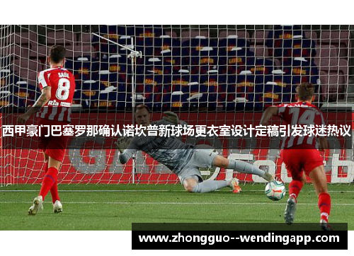 西甲豪门巴塞罗那确认诺坎普新球场更衣室设计定稿引发球迷热议