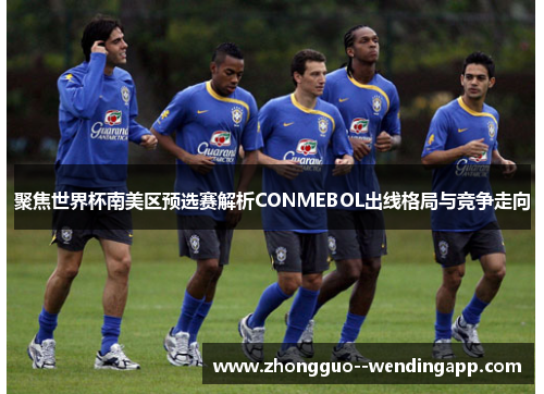 聚焦世界杯南美区预选赛解析CONMEBOL出线格局与竞争走向