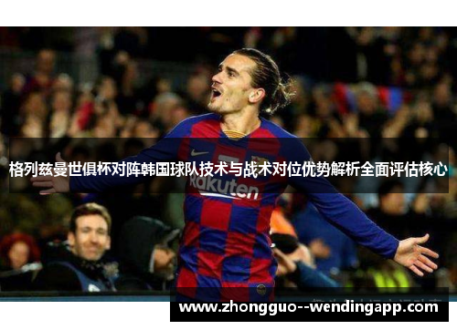 格列兹曼世俱杯对阵韩国球队技术与战术对位优势解析全面评估核心