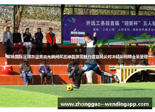 解锁国际足球友谊赛高光瞬间尽览绿茵激情魅力盛宴风云对决精彩回顾全景呈现